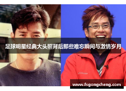 足球明星经典大头照背后那些难忘瞬间与激情岁月