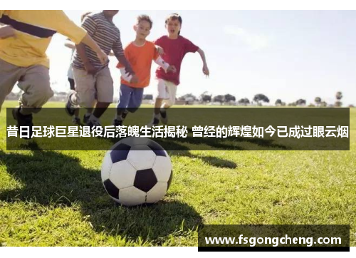 昔日足球巨星退役后落魄生活揭秘 曾经的辉煌如今已成过眼云烟