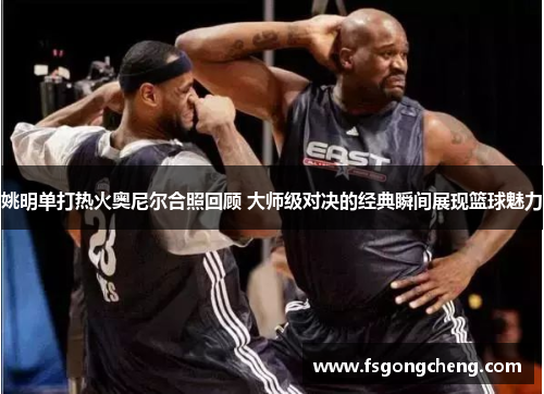 姚明单打热火奥尼尔合照回顾 大师级对决的经典瞬间展现篮球魅力