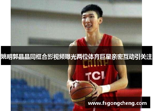 姚明郭晶晶同框合影视频曝光两位体育巨星亲密互动引关注