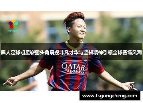 黑人足球明星崭露头角展现非凡才华与坚韧精神引领全球赛场风潮
