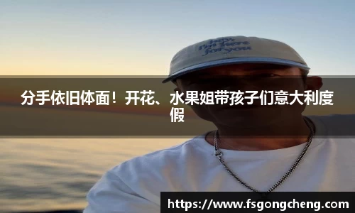 分手依旧体面！开花、水果姐带孩子们意大利度假